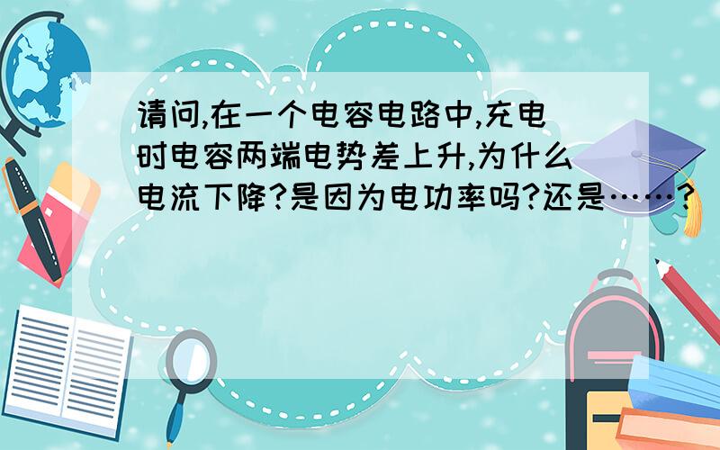 请问,在一个电容电路中,充电时电容两端电势差上升,为什么电流下降?是因为电功率吗?还是……?