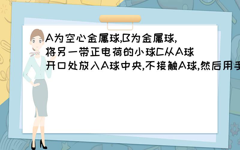 A为空心金属球,B为金属球,将另一带正电荷的小球C从A球开口处放入A球中央,不接触A球,然后用手摸一下A球,在移走C球,则A,B带点情况?答案是A带正电,B不带电荷.我疑惑的是如果A带正电,那A周围就