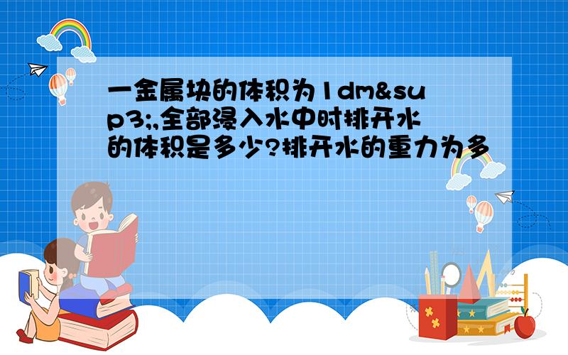 一金属块的体积为1dm³,全部浸入水中时排开水的体积是多少?排开水的重力为多