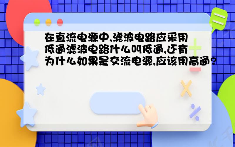 在直流电源中,滤波电路应采用低通滤波电路什么叫低通,还有为什么如果是交流电源,应该用高通?