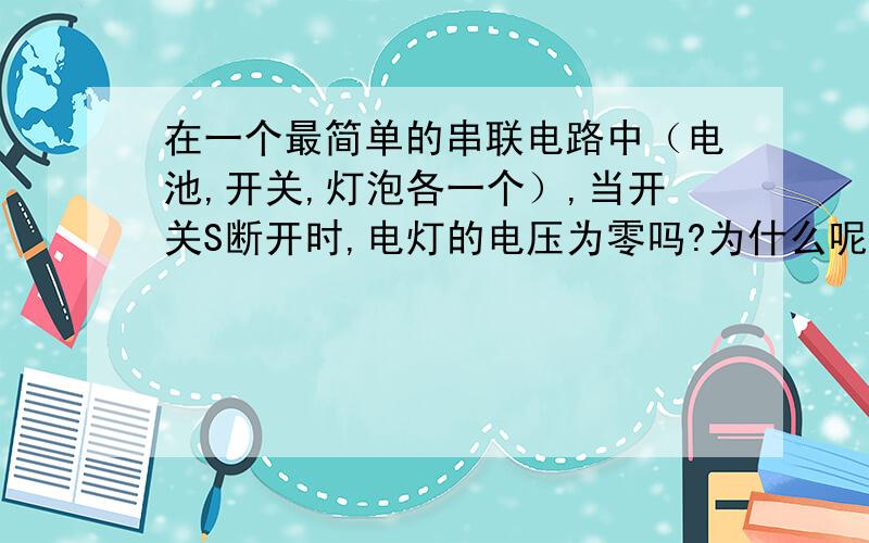 在一个最简单的串联电路中（电池,开关,灯泡各一个）,当开关S断开时,电灯的电压为零吗?为什么呢？麻烦各位讲明白一些，