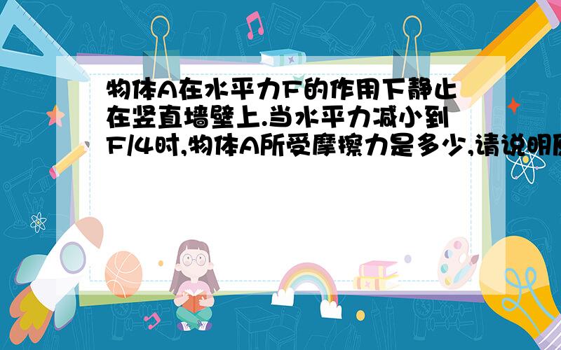 物体A在水平力F的作用下静止在竖直墙壁上.当水平力减小到F/4时,物体A所受摩擦力是多少,请说明原因A,减小为原来的二分之一B，和原来一样C，增大为原来的2倍D，无法判断，我知道答案选择A