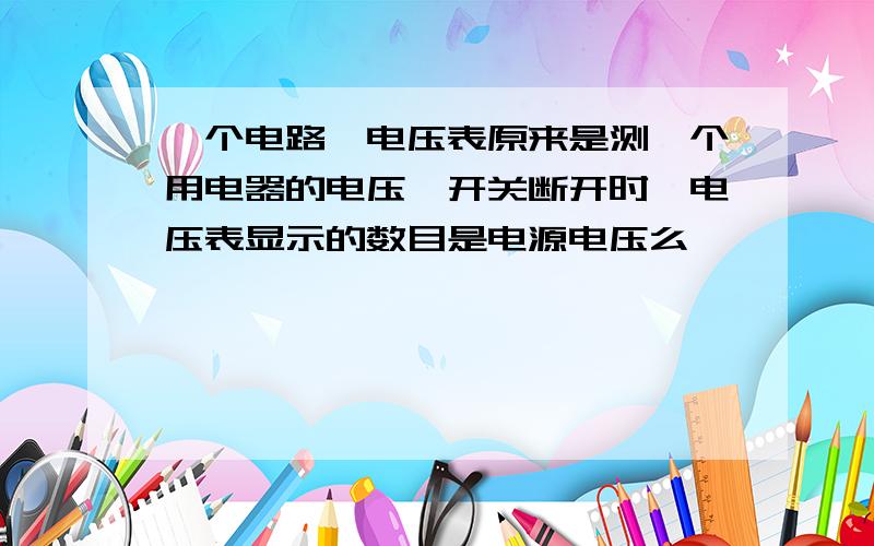 一个电路,电压表原来是测一个用电器的电压,开关断开时,电压表显示的数目是电源电压么