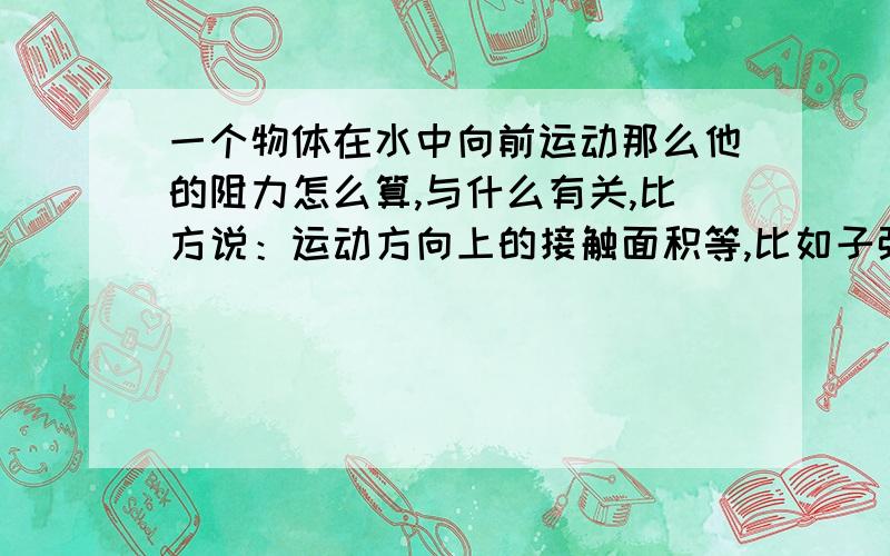 一个物体在水中向前运动那么他的阻力怎么算,与什么有关,比方说：运动方向上的接触面积等,比如子弹在水中发射,他的阻力怎么算