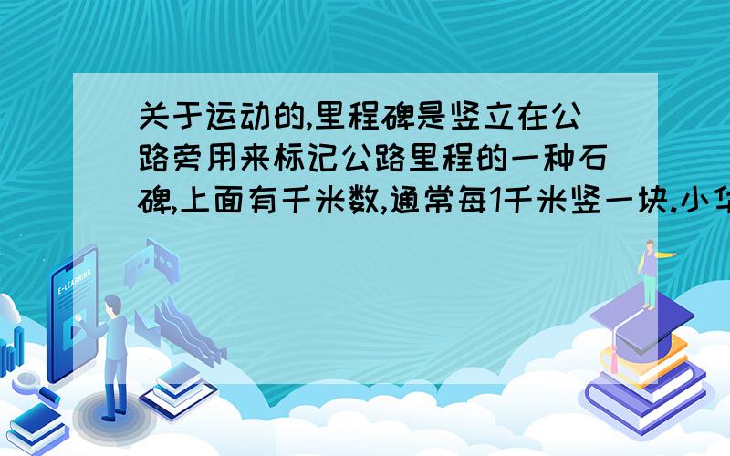 关于运动的,里程碑是竖立在公路旁用来标记公路里程的一种石碑,上面有千米数,通常每1千米竖一块.小华平时测量自己的脉搏是每分钟75次,小华坐车去姥姥家,他发现汽车从一个里程碑到下一