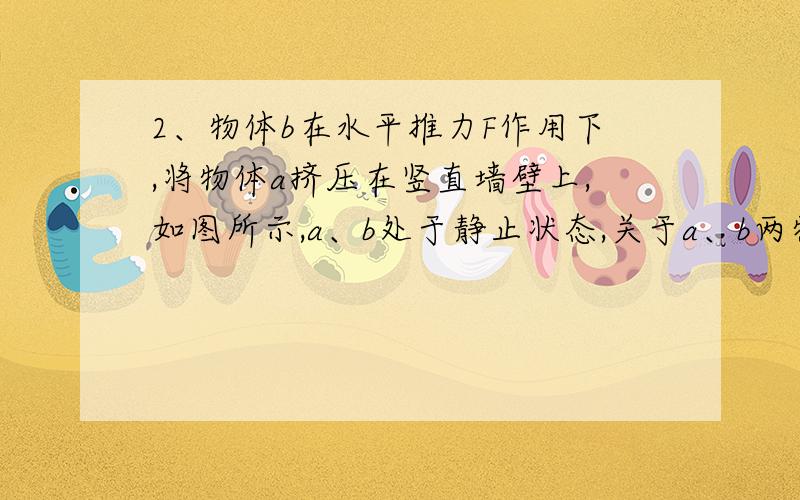 2、物体b在水平推力F作用下,将物体a挤压在竖直墙壁上,如图所示,a、b处于静止状态,关于a、b两物体的受力情况,下列说法正确的是A．a受到两个摩擦力的作用B．a共受到四个力的作用C．b共受到