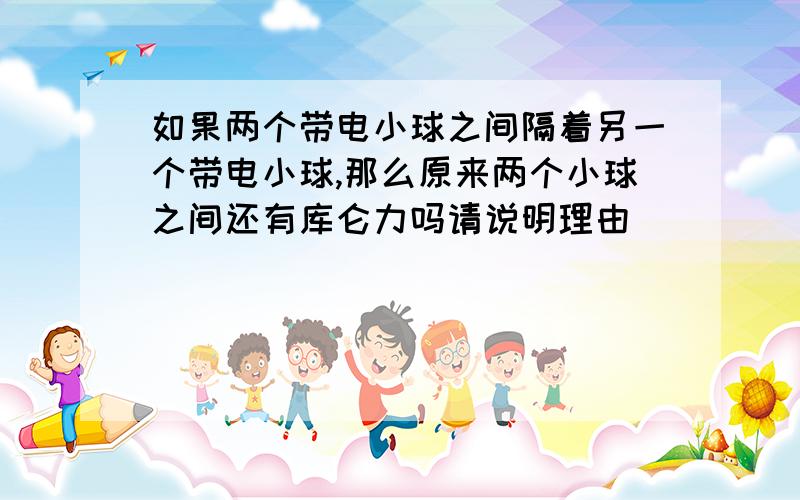 如果两个带电小球之间隔着另一个带电小球,那么原来两个小球之间还有库仑力吗请说明理由