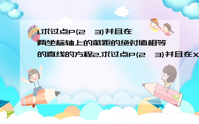 1.求过点P(2,3)并且在两坐标轴上的截距的绝对值相等的直线的方程2.求过点P(2,3)并且在X轴上的截距是在y轴上的截距的2倍的直线的方程急