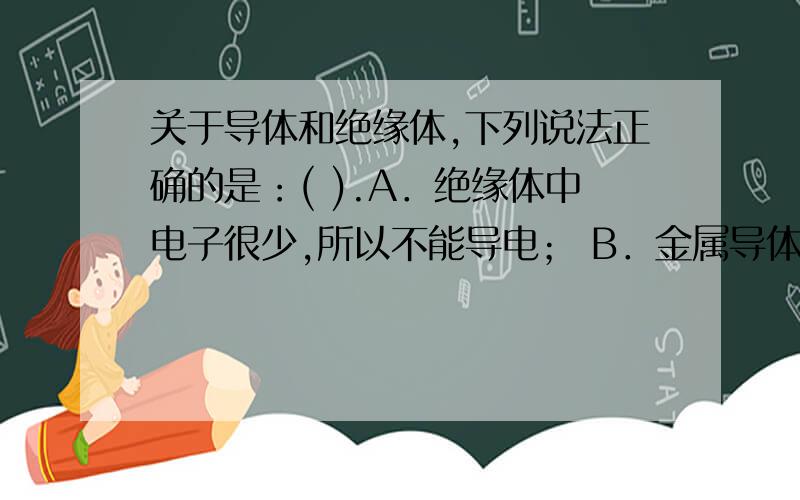 关于导体和绝缘体,下列说法正确的是：( ).A．绝缘体中电子很少,所以不能导电； B．金属导体中是靠正电荷的定向移动形成电流； C．导体是重要的电工材料,而绝缘体不是； D．绝缘体中的