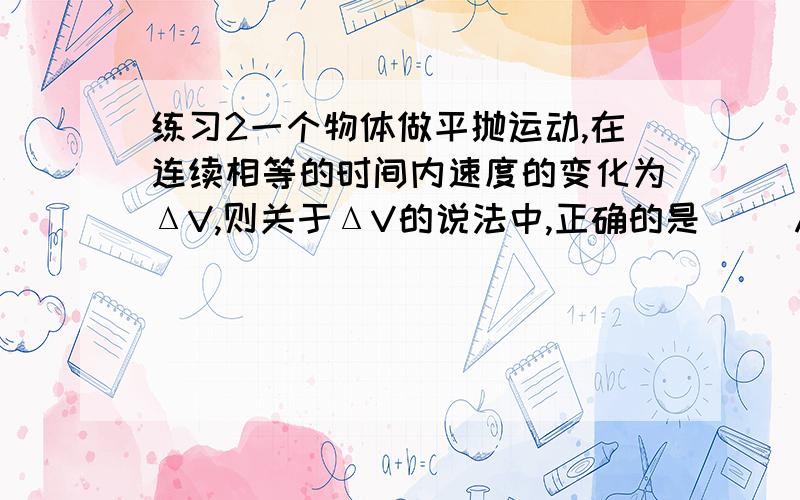 练习2一个物体做平抛运动,在连续相等的时间内速度的变化为ΔV,则关于ΔV的说法中,正确的是( )A) ΔV随着时间的推移而增长.B) ΔV随着时间的推移而减小.C) ΔV的大小相等,方向相同.D) ΔV的大小