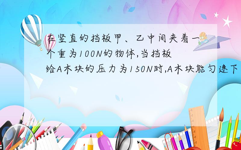 在竖直的挡板甲、乙中间夹着一个重为100N的物体,当挡板给A木块的压力为150N时,A木块能匀速下滑,要使A能匀速上升,则需给A一个多大竖直向上的力?