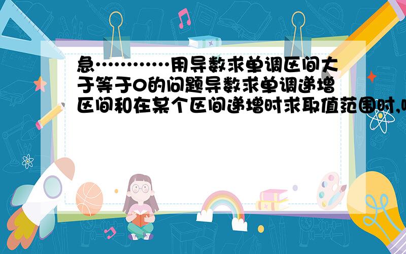 急…………用导数求单调区间大于等于0的问题导数求单调递增区间和在某个区间递增时求取值范围时,哪个用大于等于0,哪个用大于0,为什么?如果求单调区间用大于等于0,那么单增单减区间不