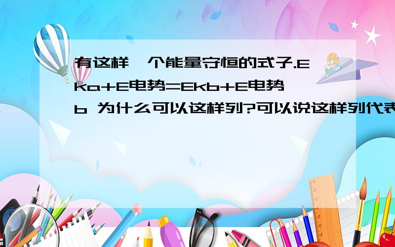 有这样一个能量守恒的式子.Eka+E电势=Ekb+E电势b 为什么可以这样列?可以说这样列代表的是什么意思?怎么我发现电磁学那么难学.能用类比推理的方法 告诉 还有一个问题；电场力做的功就等于