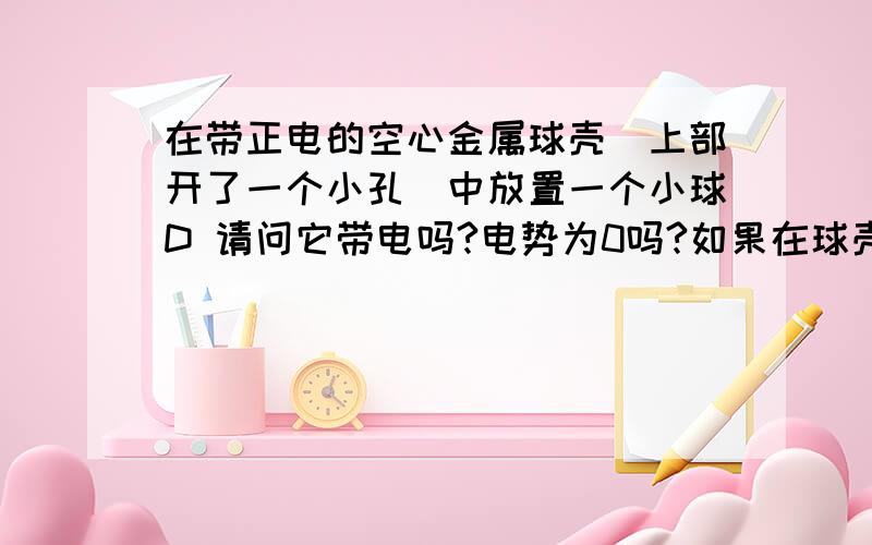 在带正电的空心金属球壳（上部开了一个小孔）中放置一个小球D 请问它带电吗?电势为0吗?如果在球壳外放置一个小球A,A、D那个电势高呢?请指教,电势 D大于A 是不是应为D和球壳是一个等势体