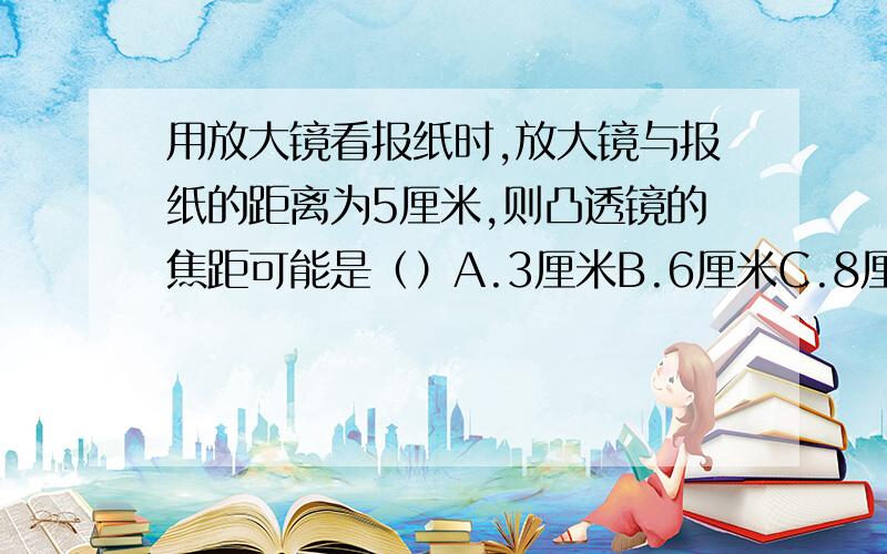 用放大镜看报纸时,放大镜与报纸的距离为5厘米,则凸透镜的焦距可能是（）A.3厘米B.6厘米C.8厘米D.10厘米