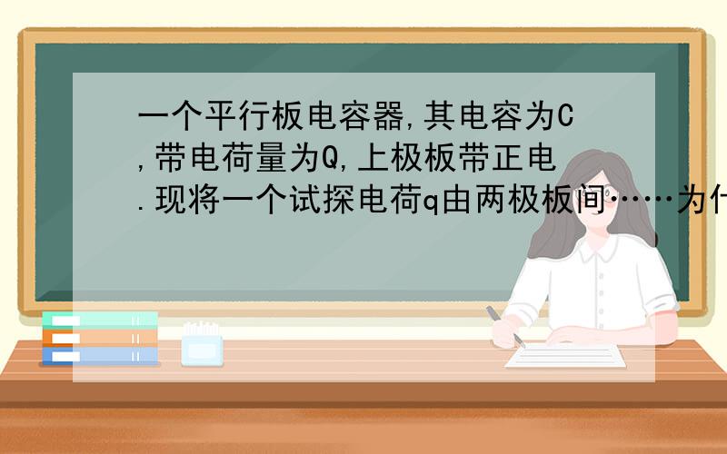 一个平行板电容器,其电容为C,带电荷量为Q,上极板带正电.现将一个试探电荷q由两极板间……为什么?一个平行板电容器,其电容为C,带电荷量为Q,上极板带正电.现将一个试探电荷q由两极板间的A