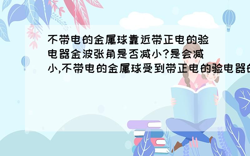 不带电的金属球靠近带正电的验电器金波张角是否减小?是会减小,不带电的金属球受到带正电的验电器的感应,靠近验电器的一端带负电,远离的一端带正电,由于同性相斥,会把验电器上负电荷