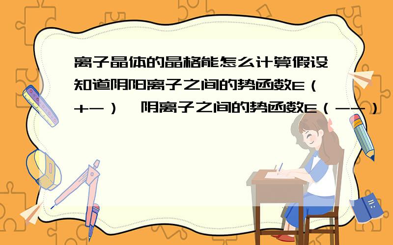 离子晶体的晶格能怎么计算假设知道阴阳离子之间的势函数E（+-）,阴离子之间的势函数E（--）,阳离子之间的势函数E（++）,怎么把它们处理了然后求出离子晶体的晶格能（也叫点阵能）,然后