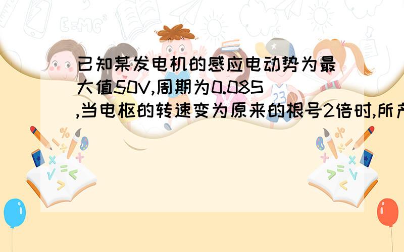 已知某发电机的感应电动势为最大值50V,周期为0.08S,当电枢的转速变为原来的根号2倍时,所产生的交流电的感应电动势的有效值为?周期为?答案是50V,0.057S请具体解释下吧.我不明白电枢的转速快