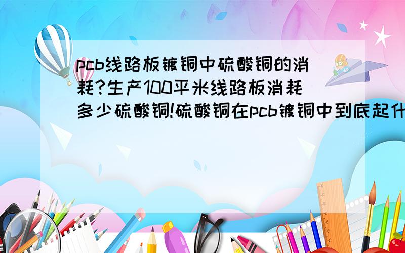 pcb线路板镀铜中硫酸铜的消耗?生产100平米线路板消耗多少硫酸铜!硫酸铜在pcb镀铜中到底起什么作用呢?添加用量是多少?哪到工序用?怎么用?哪种板子才用到呢?如果做10平米的线路板大约需要