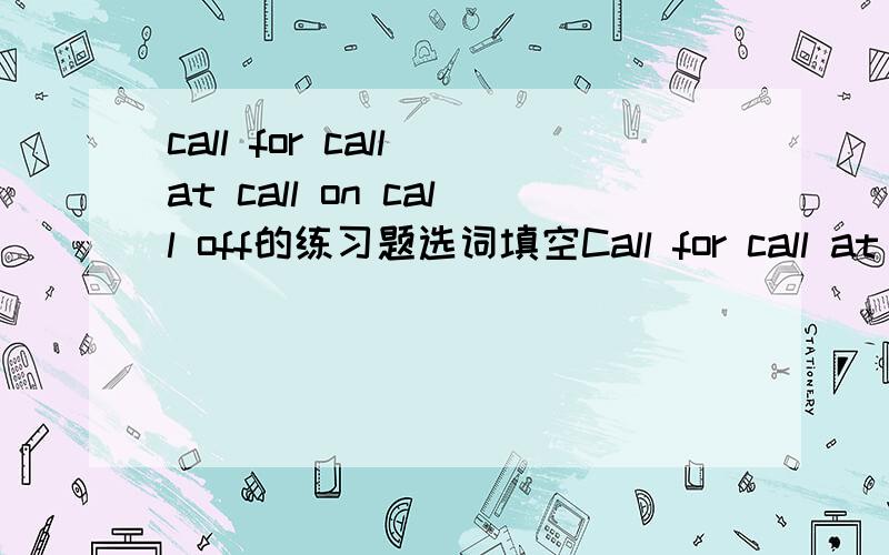 call for call at call on call off的练习题选词填空Call for call at call on call off1.The tirp to Italy might be ____2.Let us ______ Janmes on the way home4.The government then _____troops to deal with the disturbances二.late later latest late