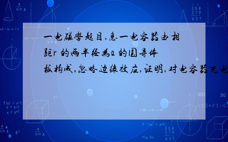 一电磁学题目,急一电容器由相距r 的两半径为a 的圆导体板构成,忽略边缘效应,证明,对电容器充电时,流入电容器的能量速率等于其静电能增加的速率.（a>>r）此为大学物理内容，有识之士望