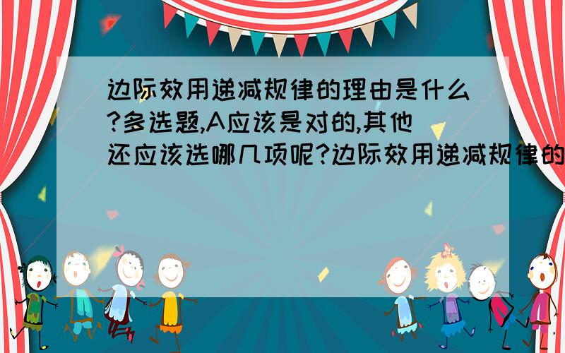 边际效用递减规律的理由是什么?多选题,A应该是对的,其他还应该选哪几项呢?边际效用递减规律的理由为：A.消费者生理或心理原因B.物品本身的多用途性C.由预算约束决定D.总效用在不断增加