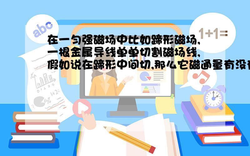 在一匀强磁场中比如蹄形磁场,一根金属导线单单切割磁场线,假如说在蹄形中间切,那么它磁通量有没有变,我认为没变,因为面积没变,又假设在金属两端接上电流表,那有读数吗?单根导线为什