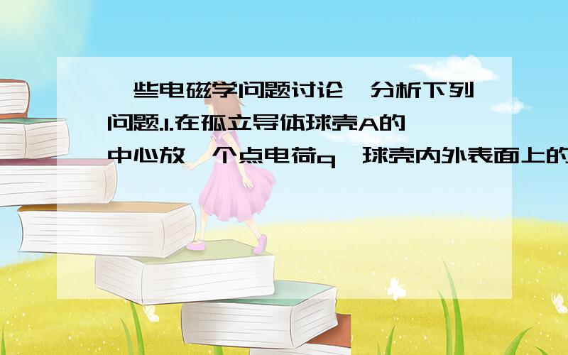 一些电磁学问题讨论、分析下列问题.1.在孤立导体球壳A的中心放一个点电荷q,球壳内外表面上的电荷分布是否均匀?如果点电荷偏离球心,情况又如何?2.若在壳内移动q或将q与球壳接触,壳外部