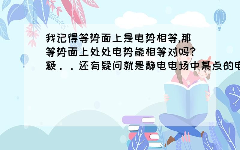 我记得等势面上是电势相等,那等势面上处处电势能相等对吗?额。。还有疑问就是静电电场中某点的电势是不是确定的？还有就是某两点电势能相等（比如等势面上的两点）的时候，电势是