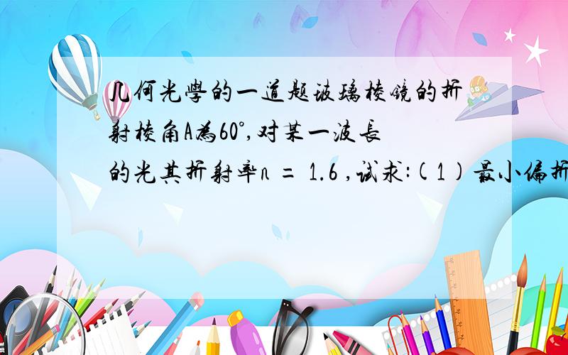 几何光学的一道题玻璃棱镜的折射棱角A为60°,对某一波长的光其折射率n = 1.6 ,试求:(1)最小偏折角;(2)此时的入射角;(3)能使光线从A角两侧透过棱镜的最小入射角.