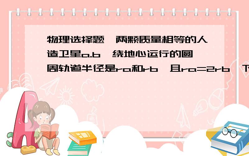 物理选择题,两颗质量相等的人造卫星a.b,绕地心运行的圆周轨道半径是ra和rb,且ra=2rb,下列说法正确的是A,由F=mv²／r,可知a受向心力b的1／2倍B,由F=GMm／r²,可知a受向心力是b的1／4倍C,由F=mω