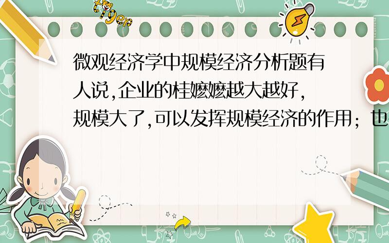 微观经济学中规模经济分析题有人说,企业的桂嬷嬷越大越好,规模大了,可以发挥规模经济的作用；也有人说,企业的规模小点好,所谓“船小好调头”.你认为这两种说法如何?并分析.