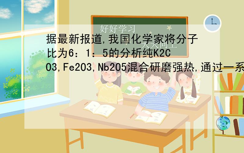 据最新报道,我国化学家将分子比为6：1：5的分析纯K2CO3,Fe2O3,Nb2O5混合研磨强热,通过一系列反应后得到一种新铌酸盐,写出该盐化学式-------K6FeNb15O42出自新阳光金牌奥赛第三章晶体结构为什么