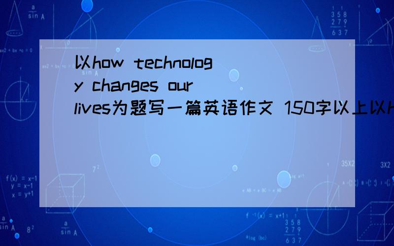 以how technology changes our lives为题写一篇英语作文 150字以上以how technology changes our lives为题写一篇命题英语作文 150字以上 不用写得特别好、、中等水平就ok、、急用呀、、哥哥姐姐们帮帮我呀