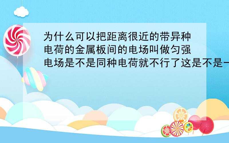 为什么可以把距离很近的带异种电荷的金属板间的电场叫做匀强电场是不是同种电荷就不行了这是不是一种近似说法（具体算来证明我也不会,库仑定律只适合点电荷）为何要靠的很近