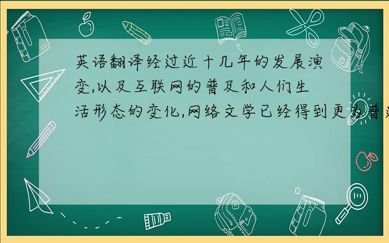 英语翻译经过近十几年的发展演变,以及互联网的普及和人们生活形态的变化,网络文学已经得到更为普遍的接受和认同.随着网络各种形式发展论坛写作,博客书写,论坛浏览,博客浏览等已成为