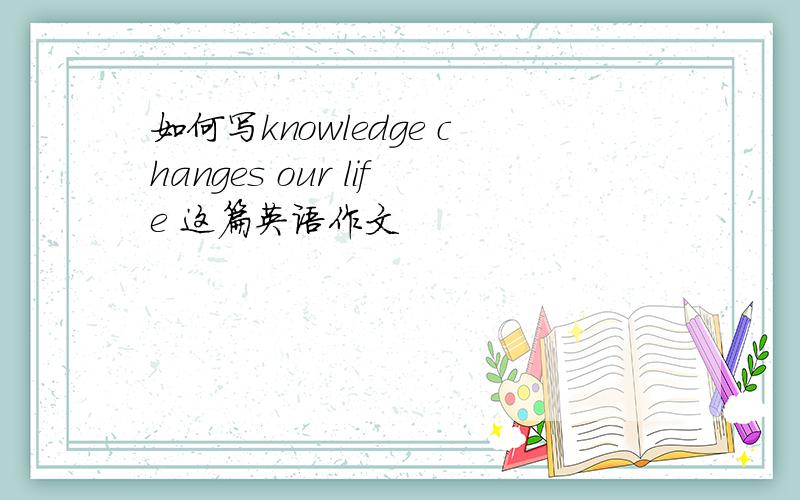 如何写knowledge changes our life 这篇英语作文