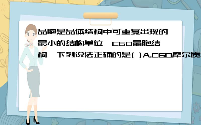 晶胞是晶体结构中可重复出现的最小的结构单位,C60晶胞结构,下列说法正确的是( )A.C60摩尔质量是720B.C60属于离子晶体C.在C60晶胞中有14个C60分子D.每个C60分子周围中的两种与它距离最近等距离