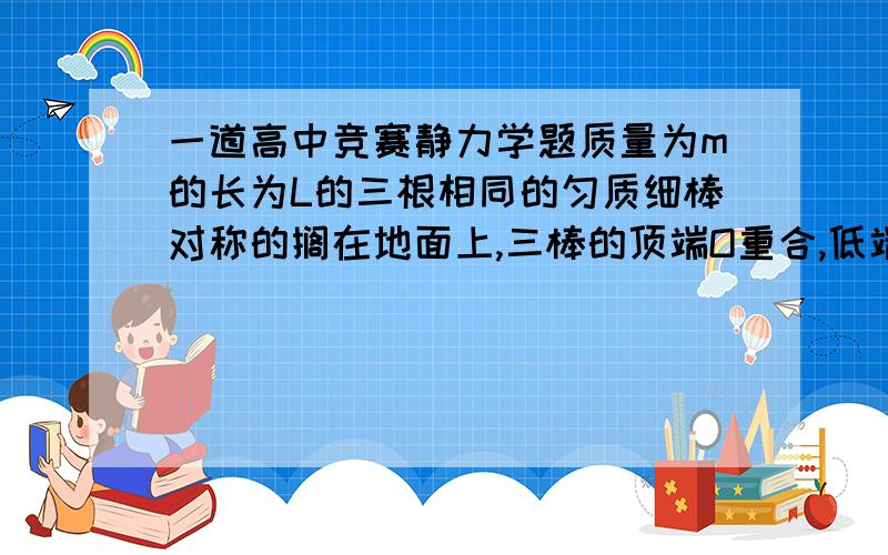 一道高中竞赛静力学题质量为m的长为L的三根相同的匀质细棒对称的搁在地面上,三棒的顶端O重合,低端A,B,C的间距均为L,如一正四面体.（1）求A棒顶端所受作用力F的大小（2）若有质量也为m的