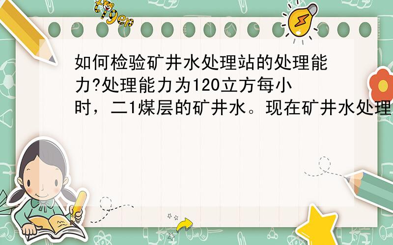 如何检验矿井水处理站的处理能力?处理能力为120立方每小时，二1煤层的矿井水。现在矿井水处理站已经建成，需要给厂家付款，付款前需要验收的。