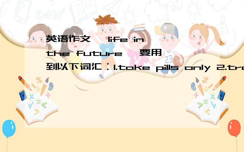 英语作文《 life in the future 》要用到以下词汇：1.take pills only 2.travel by spacecraft3.cities under the sea用英语写一篇80词左右的短文