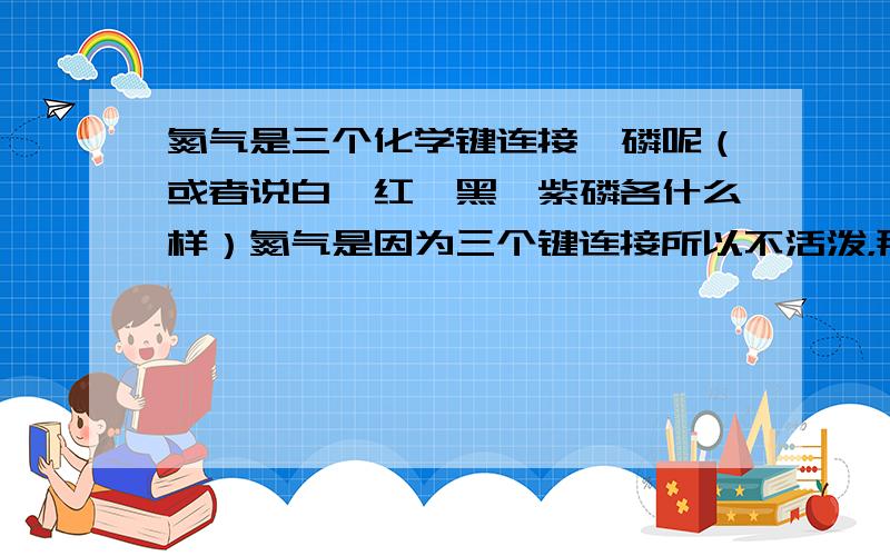 氮气是三个化学键连接,磷呢（或者说白、红、黑、紫磷各什么样）氮气是因为三个键连接所以不活泼，那磷的键更多了，为什么还活泼些？