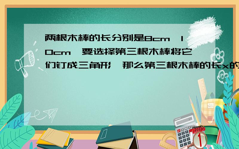 两根木棒的长分别是8cm,10cm,要选择第三根木棒将它们钉成三角形,那么第三根木棒的长x的取值范围是（ ）.