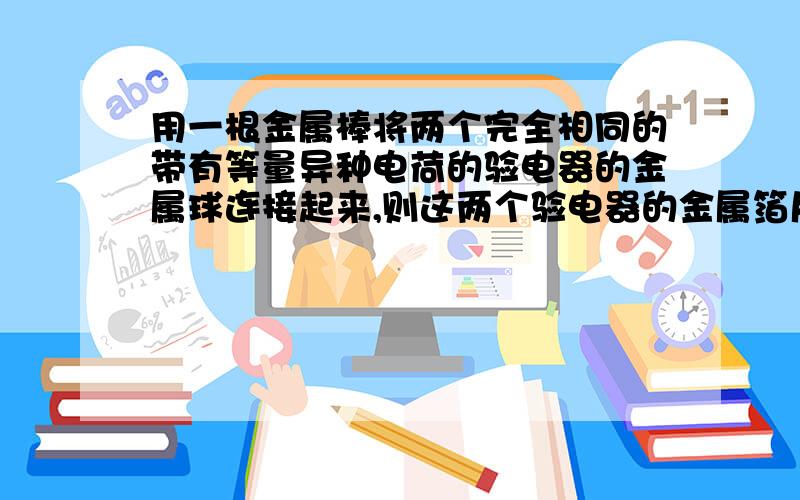 用一根金属棒将两个完全相同的带有等量异种电荷的验电器的金属球连接起来,则这两个验电器的金属箔片将是A.一个张角变大,另一个张角变小 B.两个张角都变大 C.两个张角都变小 D.两个张角