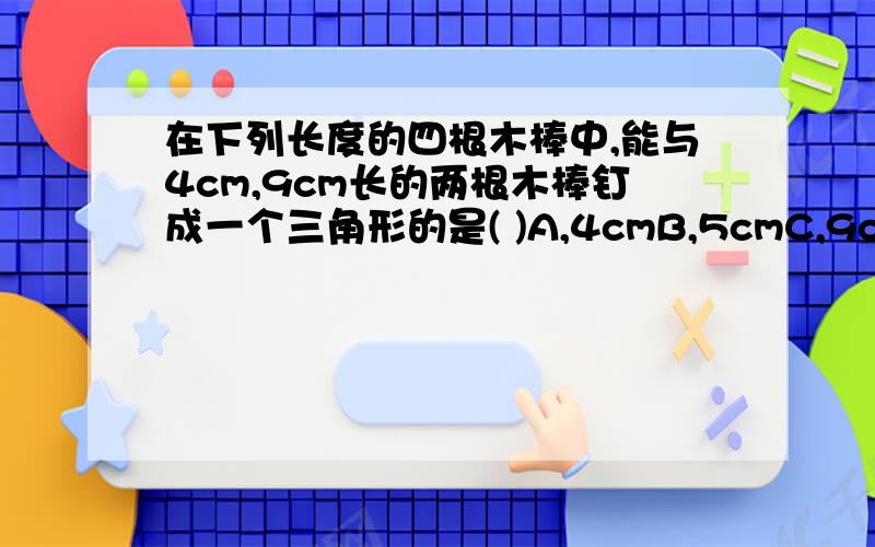 在下列长度的四根木棒中,能与4cm,9cm长的两根木棒钉成一个三角形的是( )A,4cmB,5cmC,9cmD,13cm