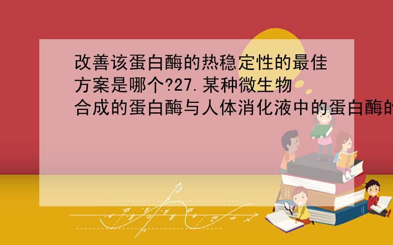 改善该蛋白酶的热稳定性的最佳方案是哪个?27.某种微生物合成的蛋白酶与人体消化液中的蛋白酶的结构和功能很相似,只有对热稳定性较差,进入人体后容易失效.现要将此酶开发成一种片剂,