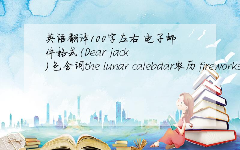 英语翻译100字左右 电子邮件格式（Dear jack ） 包含词the lunar calebdar农历 fireworks鞭炮 greeting问候 firecracker鞭炮 lucky money 压岁钱