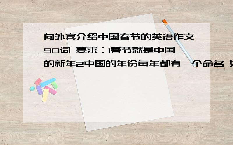 向外宾介绍中国春节的英语作文90词 要求：1春节就是中国的新年2中国的年份每年都有一个命名 如狗年3年初一拜访亲友 孩子们得到压岁钱4人们在春节常常过得很愉快