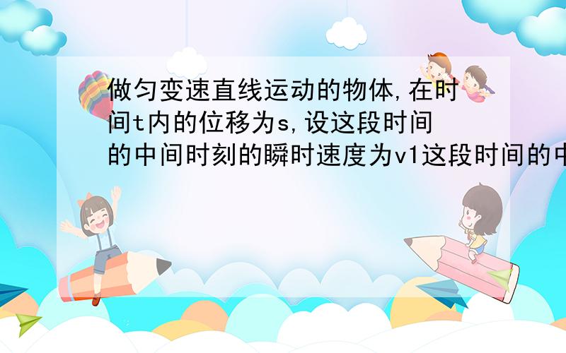 做匀变速直线运动的物体,在时间t内的位移为s,设这段时间的中间时刻的瞬时速度为v1这段时间的中间位置的瞬时速度是v2,则A无论匀加速运动还是匀减速运动v1＜v2B无论匀加速运动还是匀减速